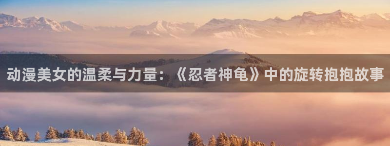 omofun官方正版：动漫美女的温柔与力量：《忍者神龟》中的旋转抱抱故事